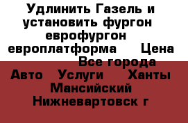 Удлинить Газель и установить фургон, еврофургон ( европлатформа ) › Цена ­ 30 000 - Все города Авто » Услуги   . Ханты-Мансийский,Нижневартовск г.